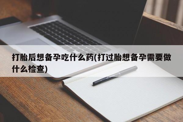 米非司酮网上药店微信打胎后想备孕吃什么药(打过胎想备孕需要做什么检查)