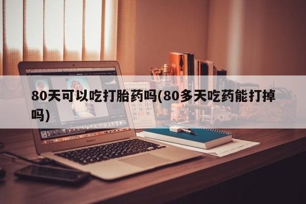 米非司酮网上药店微信80天可以吃打胎药吗(80多天吃药能打掉吗)