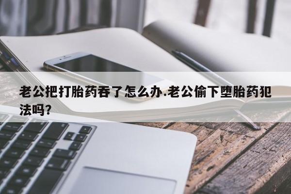 米非司酮网上药店微信老公把打胎药吞了怎么办.老公偷下堕胎药犯法吗？