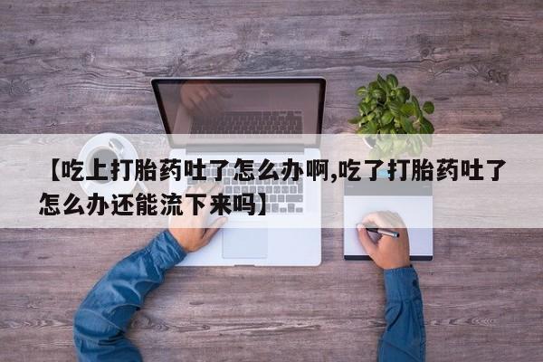 米非司酮网上药店微信【吃上打胎药吐了怎么办啊,吃了打胎药吐了怎么办还能流下来吗】