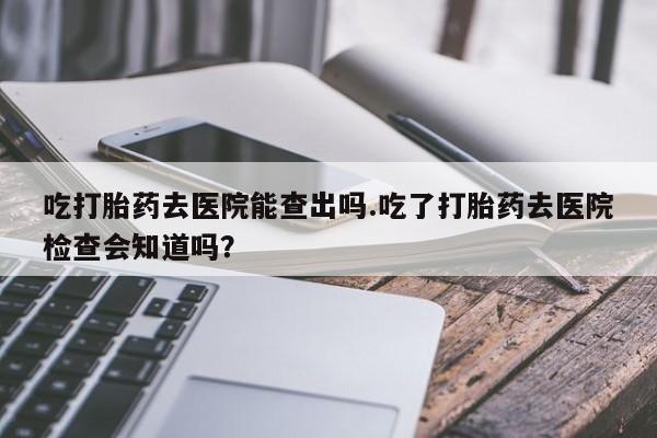 米非司酮网上药店微信吃打胎药去医院能查出吗.吃了打胎药去医院检查会知道吗？