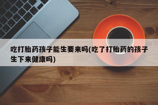 米非司酮网上药店微信吃打胎药孩子能生要来吗(吃了打胎药的孩子生下来健康吗)
