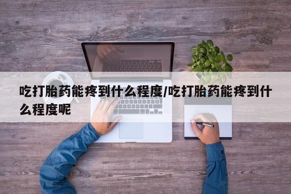 米非司酮网上药店微信吃打胎药能疼到什么程度/吃打胎药能疼到什么程度呢