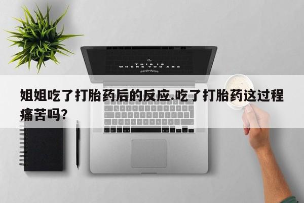 米非司酮网上药店微信姐姐吃了打胎药后的反应.吃了打胎药这过程痛苦吗？