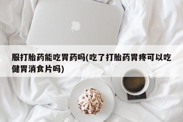 米非司酮网上药店微信服打胎药能吃胃药吗(吃了打胎药胃疼可以吃健胃消食片吗)