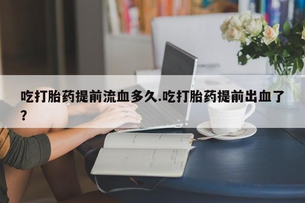 米非司酮网上药店微信吃打胎药提前流血多久.吃打胎药提前出血了?