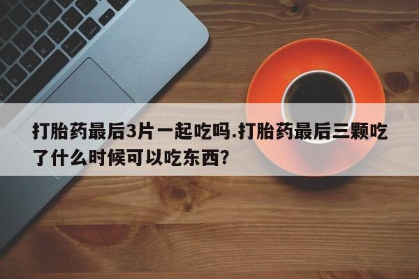 米非司酮网上药店微信打胎药最后3片一起吃吗.打胎药最后三颗吃了什么时候可以吃东西？