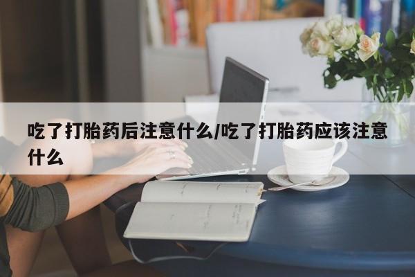 米非司酮网上药店微信吃了打胎药后注意什么/吃了打胎药应该注意什么