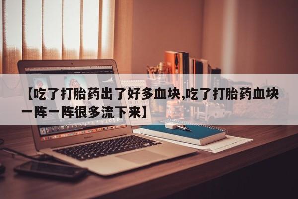 米非司酮网上药店微信【吃了打胎药出了好多血块,吃了打胎药血块一阵一阵很多流下来】