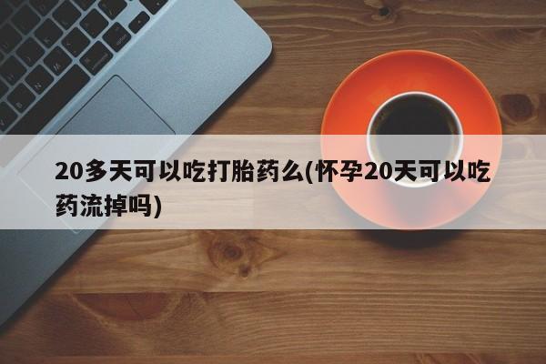 米非司酮网上药店微信20多天可以吃打胎药么(怀孕20天可以吃药流掉吗)