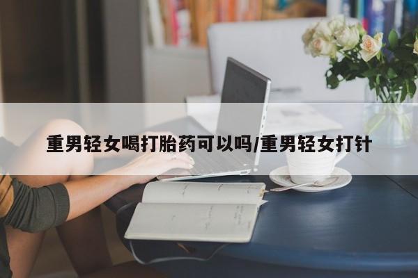 米非司酮网上药店微信重男轻女喝打胎药可以吗/重男轻女打针