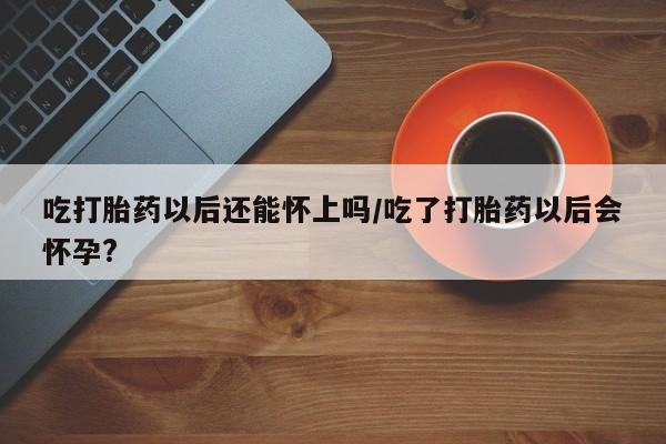 米非司酮网上药店微信吃打胎药以后还能怀上吗/吃了打胎药以后会怀孕?