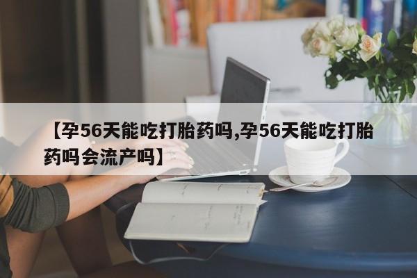 米非司酮网上药店微信【孕56天能吃打胎药吗,孕56天能吃打胎药吗会流产吗】