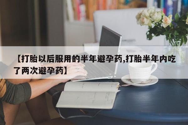 米非司酮网上药店微信【打胎以后服用的半年避孕药,打胎半年内吃了两次避孕药】