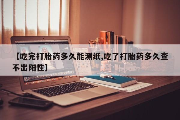米非司酮网上药店微信【吃完打胎药多久能测纸,吃了打胎药多久查不出阳性】