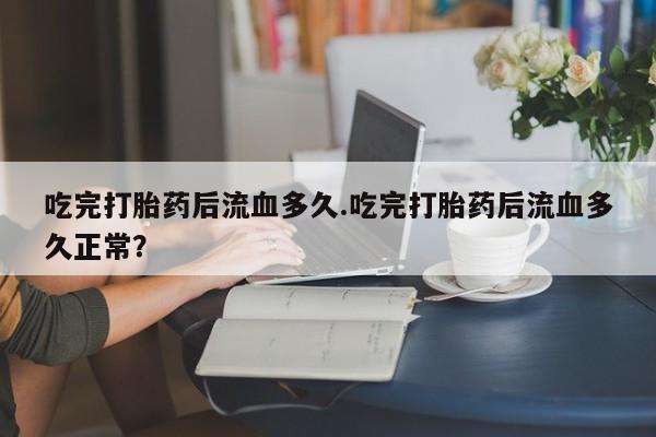 米非司酮网上药店微信吃完打胎药后流血多久.吃完打胎药后流血多久正常？