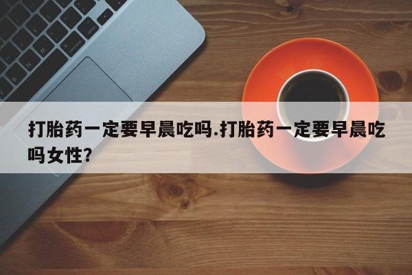 米非司酮网上药店微信打胎药一定要早晨吃吗.打胎药一定要早晨吃吗女性？