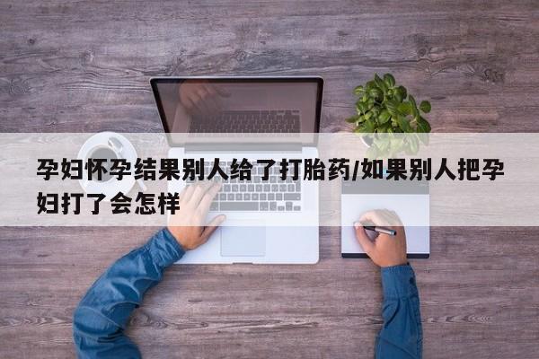 米非司酮网上药店微信孕妇怀孕结果别人给了打胎药/如果别人把孕妇打了会怎样