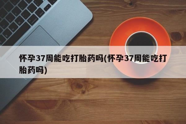 米非司酮网上药店微信怀孕37周能吃打胎药吗(怀孕37周能吃打胎药吗)