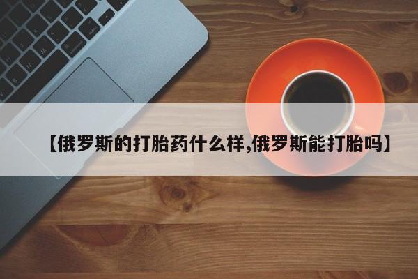 米非司酮网上药店微信【俄罗斯的打胎药什么样,俄罗斯能打胎吗】
