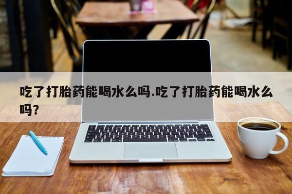 米非司酮网上药店微信吃了打胎药能喝水么吗.吃了打胎药能喝水么吗？