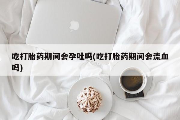 米非司酮网上药店微信吃打胎药期间会孕吐吗(吃打胎药期间会流血吗)