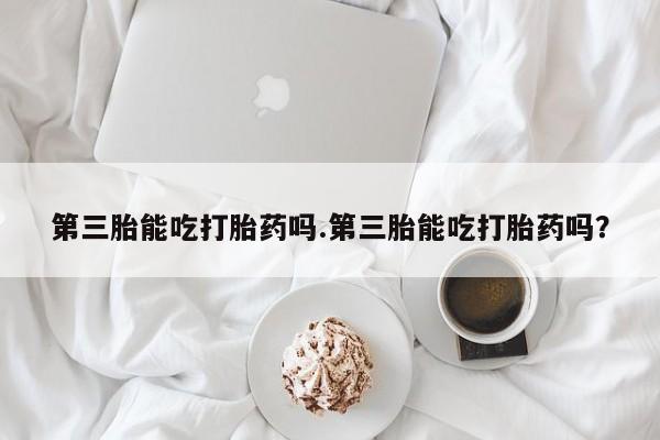 米非司酮网上药店微信第三胎能吃打胎药吗.第三胎能吃打胎药吗？