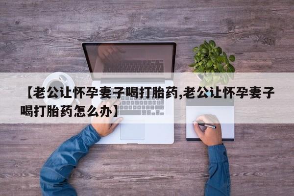 米非司酮网上药店微信【老公让怀孕妻子喝打胎药,老公让怀孕妻子喝打胎药怎么办】