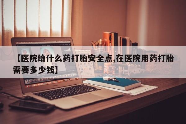 米非司酮网上药店微信【医院给什么药打胎安全点,在医院用药打胎需要多少钱】