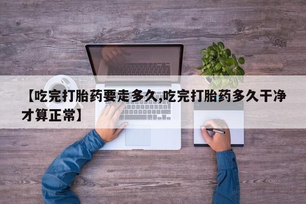米非司酮网上药店微信【吃完打胎药要走多久,吃完打胎药多久干净才算正常】